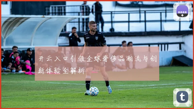 开云入口引领全球奢侈品潮流与创新体验全解析
