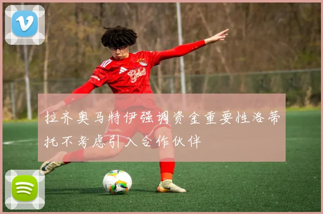 拉齐奥马特伊强调资金重要性洛蒂托不考虑引入合作伙伴