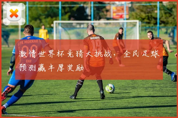 激情世界杯竞猜大挑战，全民足球预测赢丰厚奖励