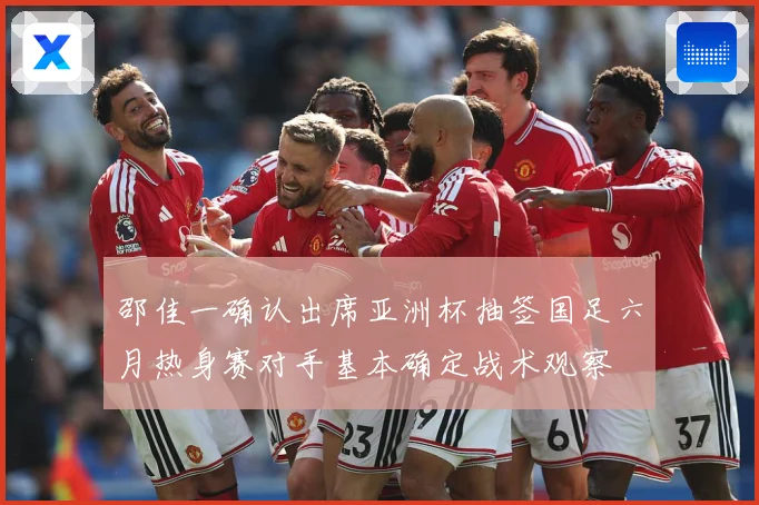 邵佳一确认出席亚洲杯抽签国足六月热身赛对手基本确定战术观察