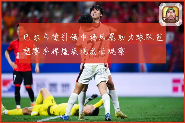 巴尔韦德引领中场风暴助力球队重塑赛季辉煌表现成长观察