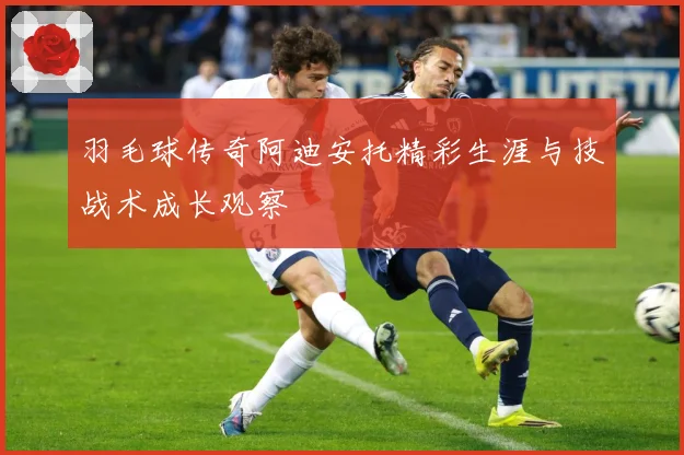 羽毛球传奇阿迪安托精彩生涯与技战术成长观察