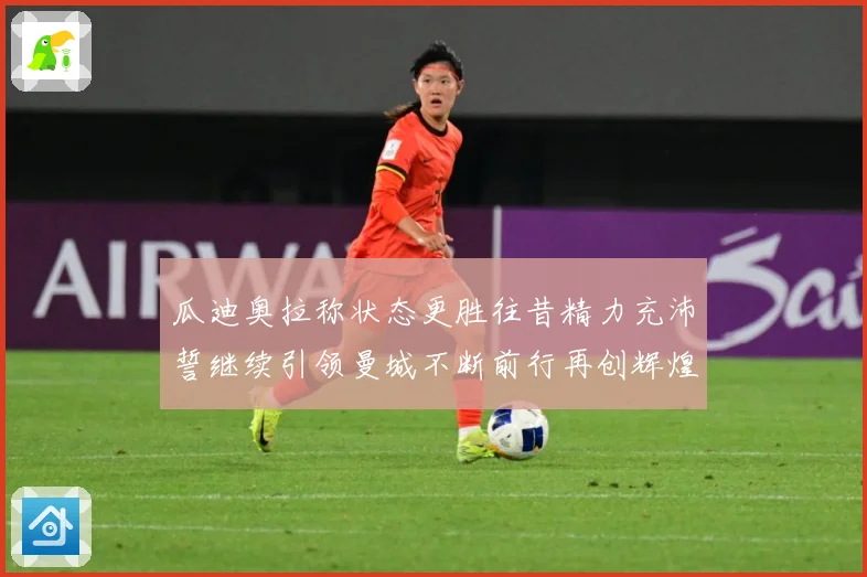 瓜迪奥拉称状态更胜往昔精力充沛誓继续引领曼城不断前行再创辉煌战术观察