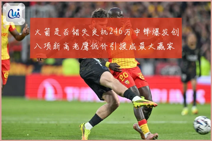 火箭是否错失良机246万中锋爆发创八项新高老鹰低价引援成最大赢家