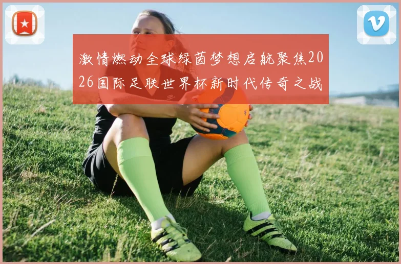 激情燃动全球绿茵梦想启航聚焦2026国际足联世界杯新时代传奇之战