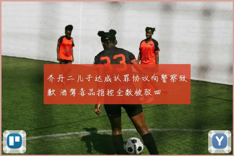 乔丹二儿子达成认罪协议向警察致歉 酒驾毒品指控全数被驳回