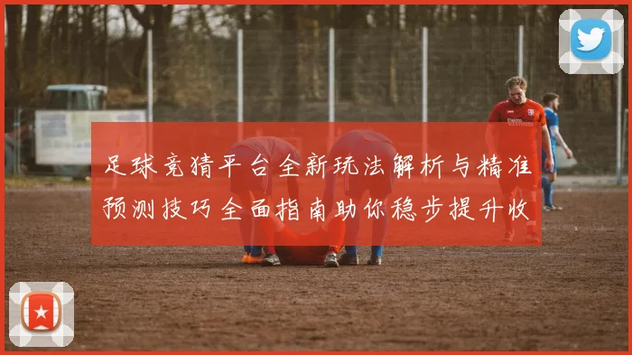 足球竞猜平台全新玩法解析与精准预测技巧全面指南助你稳步提升收益