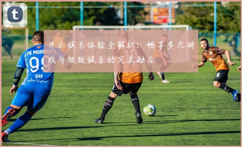 开云娱乐体验全解析：畅享多元游戏与极致娱乐的完美融合