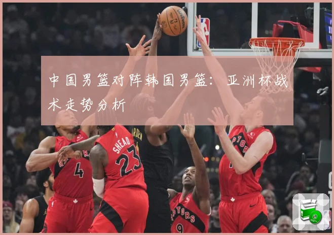 中国男篮对阵韩国男篮：亚洲杯战术走势分析