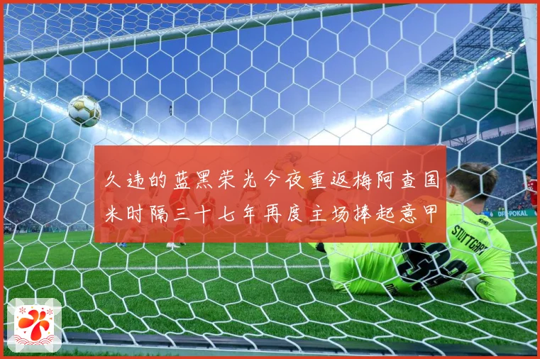 久违的蓝黑荣光今夜重返梅阿查国米时隔三十七年再度主场捧起意甲专题观察