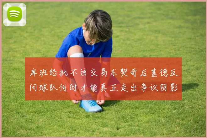 库班怒批不该交易东契奇后基德反问球队何时才能真正走出争议阴影