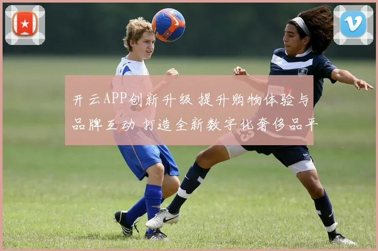 开云APP创新升级 提升购物体验与品牌互动 打造全新数字化奢侈品平台