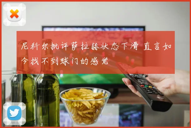 尼科尔批评萨拉赫状态下滑 直言如今找不到球门的感觉