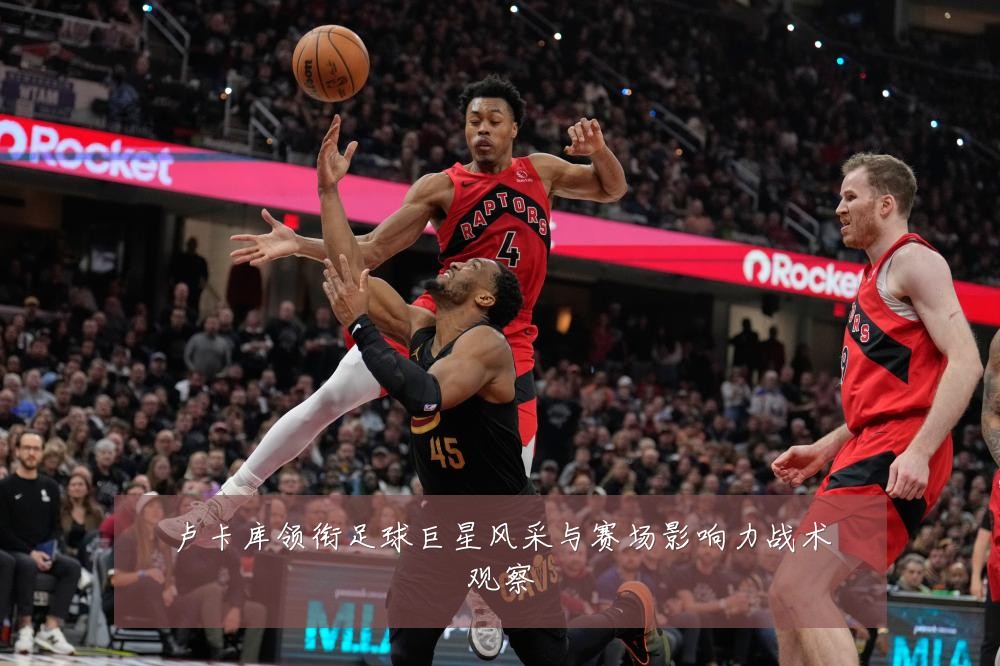 卢卡库领衔足球巨星风采与赛场影响力战术观察