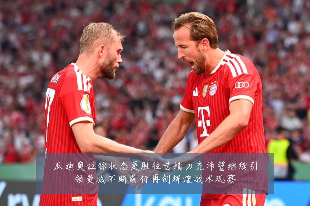 瓜迪奥拉称状态更胜往昔精力充沛誓继续引领曼城不断前行再创辉煌战术观察